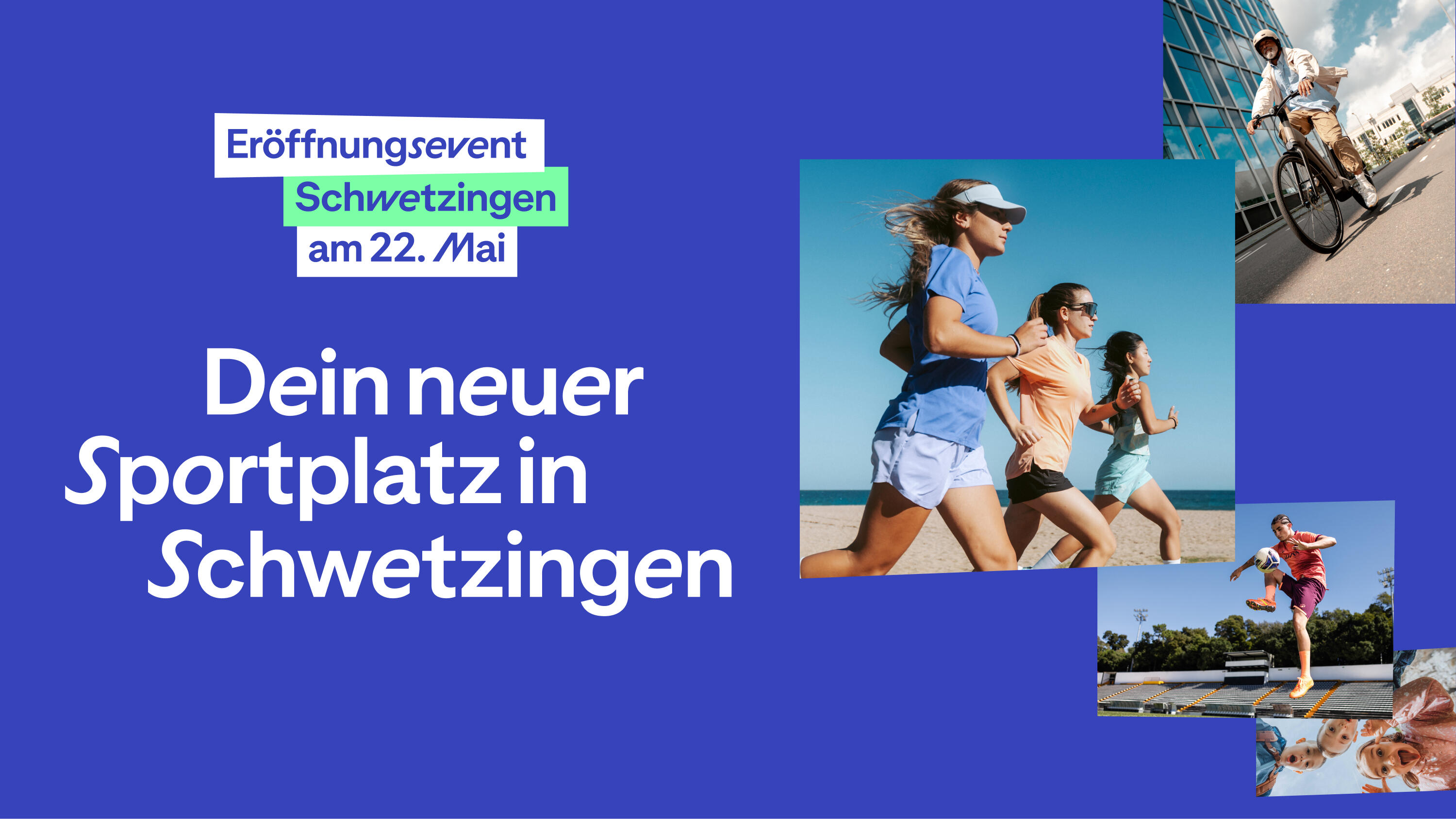 Ein Werbebanner auf blauem Hintergrund für ein Sporterlebnis in Schwetzingen. Links steht in großen weißen Buchstaben: „Dein neuer Sportplatz in Schwetzingen“. Darüber befindet sich ein Logo-Element mit dem Text „Eröffnungsevent Schwetzingen am 22. Mai“. Auf der rechten Seite sind mehrere quadratische Fotos collageartig angeordnet, die verschiedene sportliche Aktivitäten zeigen: Eine Gruppe junger Frauen beim gemeinsamen Laufen am Strand. Eine Person auf einem Fahrrad vor einem modernen Glasgebäude. Ein Fußballspieler, der einen Ball in der Luft jongliert. Eine Gruppe lachender Kinder, die von oben in die Kamera blicken.